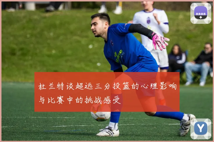 杜兰特谈超远三分投篮的心理影响与比赛中的挑战感受