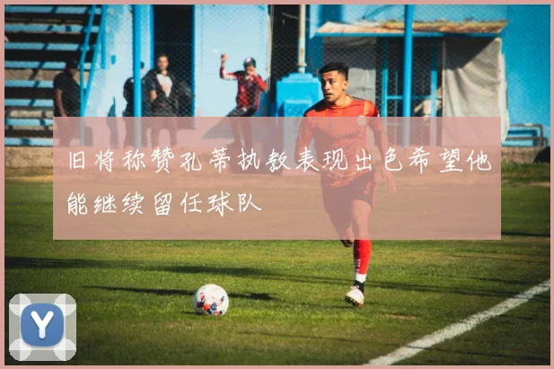 旧将称赞孔蒂执教表现出色希望他能继续留任球队