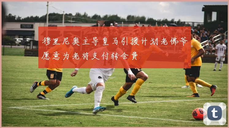 穆里尼奥主导皇马引援计划老佛爷愿意为老将支付转会费