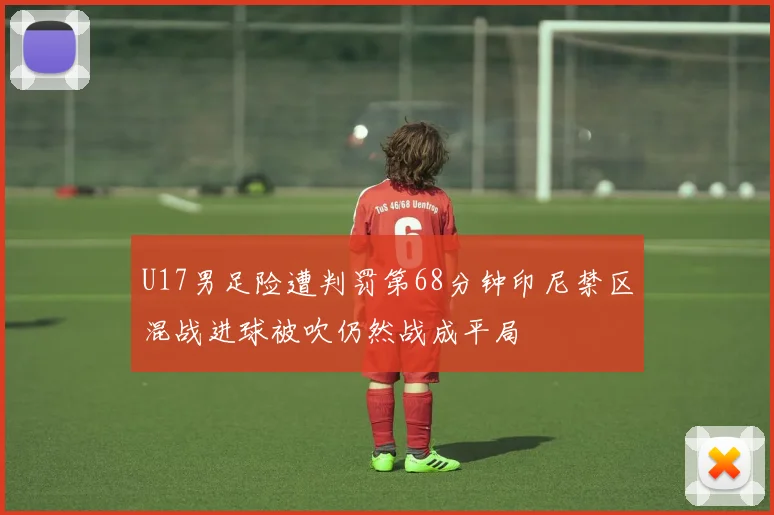 U17男足险遭判罚第68分钟印尼禁区混战进球被吹仍然战成平局