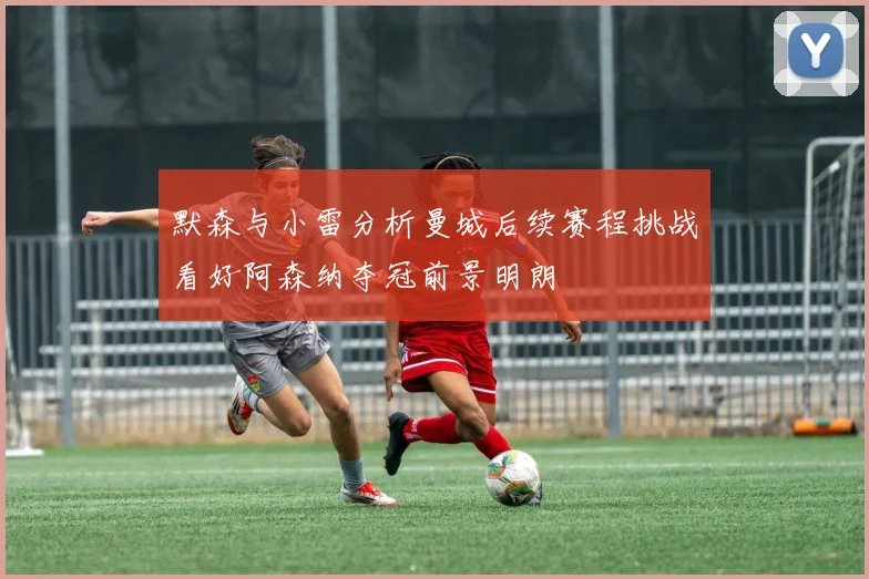 默森与小雷分析曼城后续赛程挑战看好阿森纳夺冠前景明朗