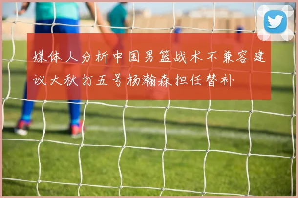 媒体人分析中国男篮战术不兼容建议大秋打五号杨瀚森担任替补