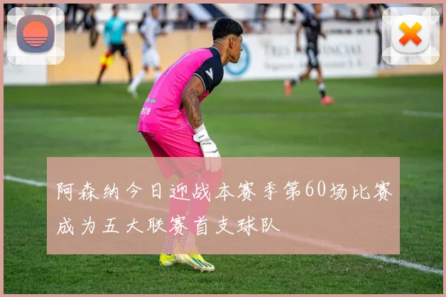 阿森纳今日迎战本赛季第60场比赛成为五大联赛首支球队