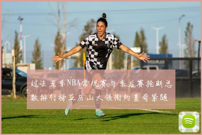 过去五季NBA常规赛与季后赛抢断总数排行榜亚历山大领衔约基奇紧随其后