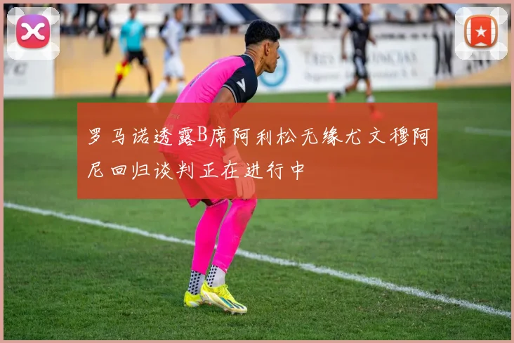 罗马诺透露B席阿利松无缘尤文穆阿尼回归谈判正在进行中