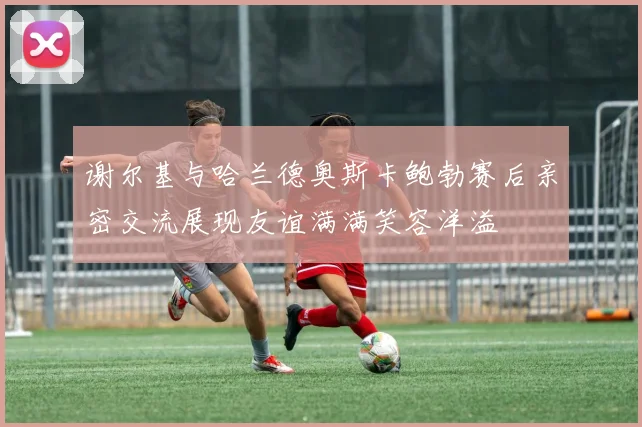 谢尔基与哈兰德奥斯卡鲍勃赛后亲密交流展现友谊满满笑容洋溢