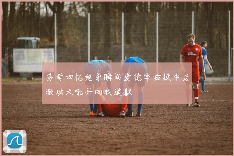 芬奇回忆绝杀瞬间爱德华兹投中后激动大吼并向我道歉