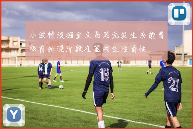 小波特谈掘金交易若无发生或能晋级首轮现阶段在篮网生活愉快