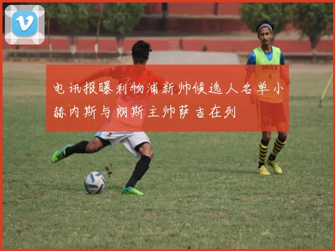 电讯报曝利物浦新帅候选人名单小赫内斯与朗斯主帅萨吉在列