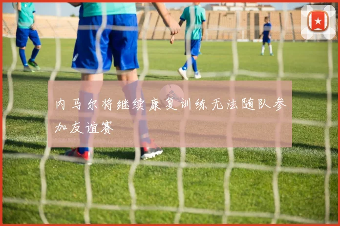 内马尔将继续康复训练无法随队参加友谊赛