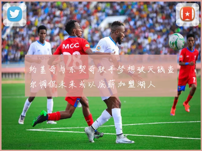 约基奇与东契奇联手梦想破灭钱查尔调侃未来或以底薪加盟湖人