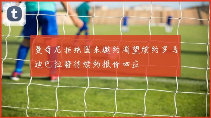 曼奇尼拒绝国米邀约渴望续约罗马迪巴拉静待续约报价回应