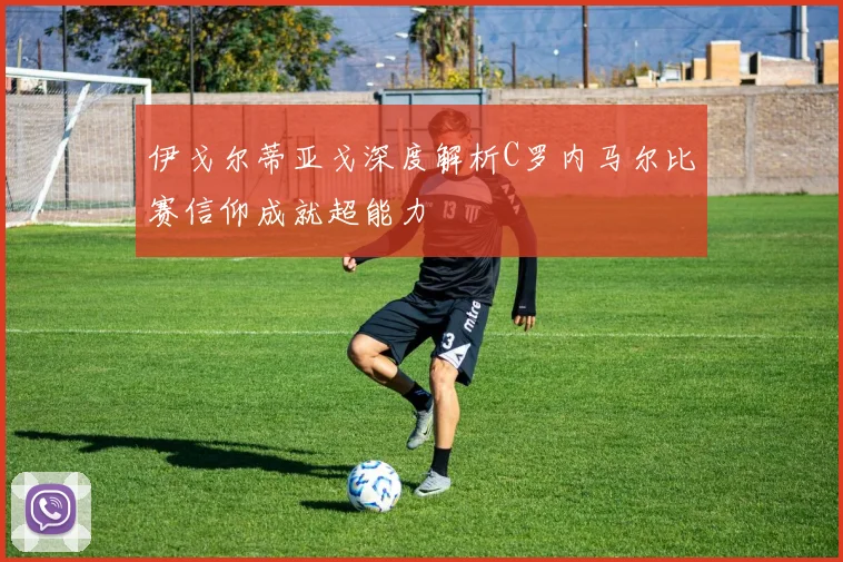 伊戈尔蒂亚戈深度解析C罗内马尔比赛信仰成就超能力