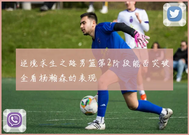 逆境求生之路男篮第2阶段能否突破全看杨瀚森的表现