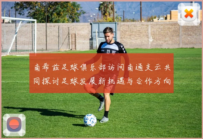 南希兹足球俱乐部访问南通支云共同探讨足球发展新机遇与合作方向