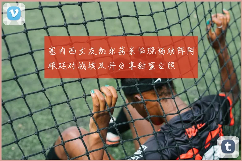 塞内西女友凯尔茜亲临现场助阵阿根廷对战埃及并分享甜蜜合照