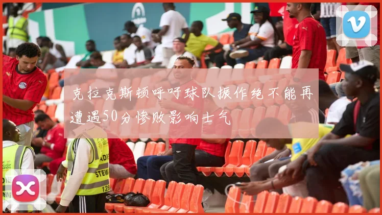 克拉克斯顿呼吁球队振作绝不能再遭遇50分惨败影响士气