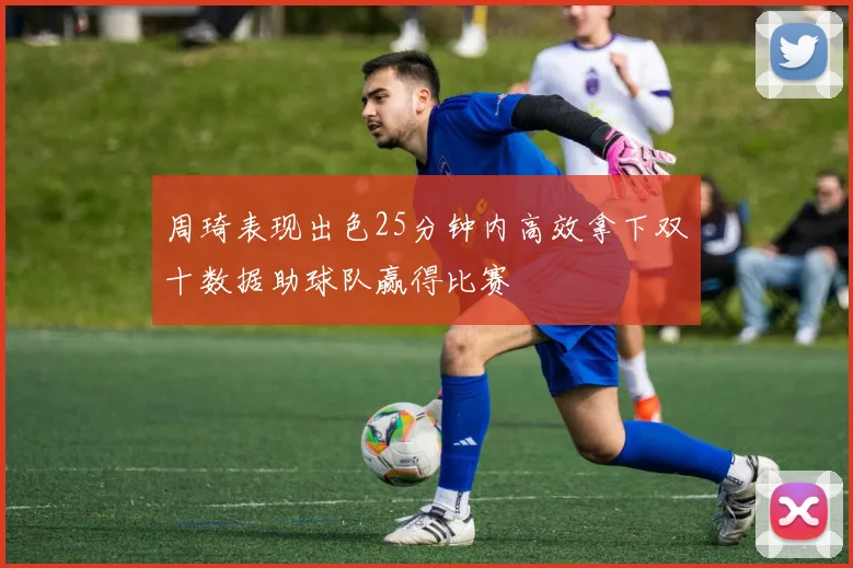 周琦表现出色25分钟内高效拿下双十数据助球队赢得比赛