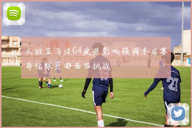 文班亚马谈G4疲劳影响强调季后赛每位球员都面临挑战