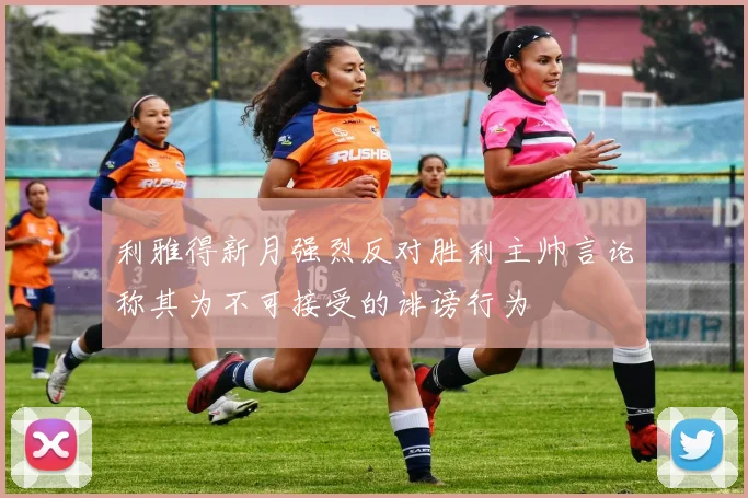 利雅得新月强烈反对胜利主帅言论称其为不可接受的诽谤行为