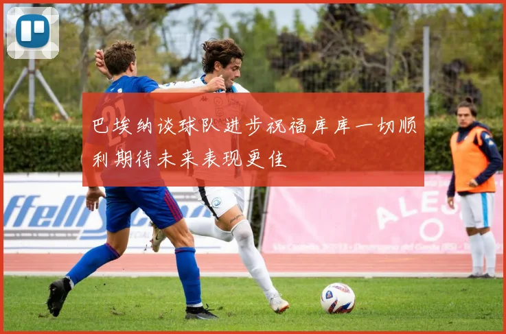 巴埃纳谈球队进步祝福库库一切顺利期待未来表现更佳