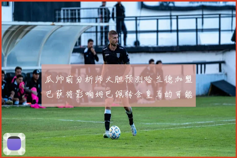 瓜帅前分析师大胆预测哈兰德加盟巴萨将影响姆巴佩转会皇马的可能性