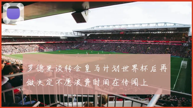罗德里谈转会皇马计划世界杯后再做决定不愿浪费时间在传闻上