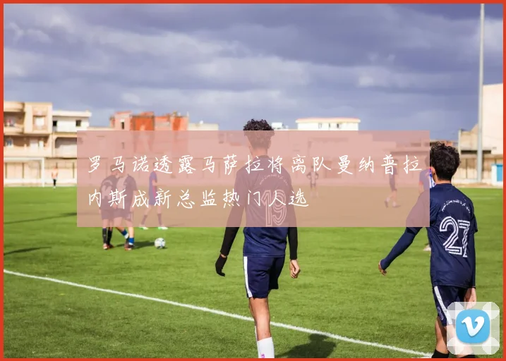 罗马诺透露马萨拉将离队曼纳普拉内斯成新总监热门人选